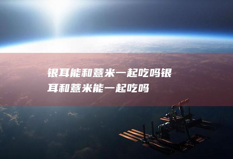 银耳能和薏米一起吃吗_银耳和薏米能一起吃吗/同吃