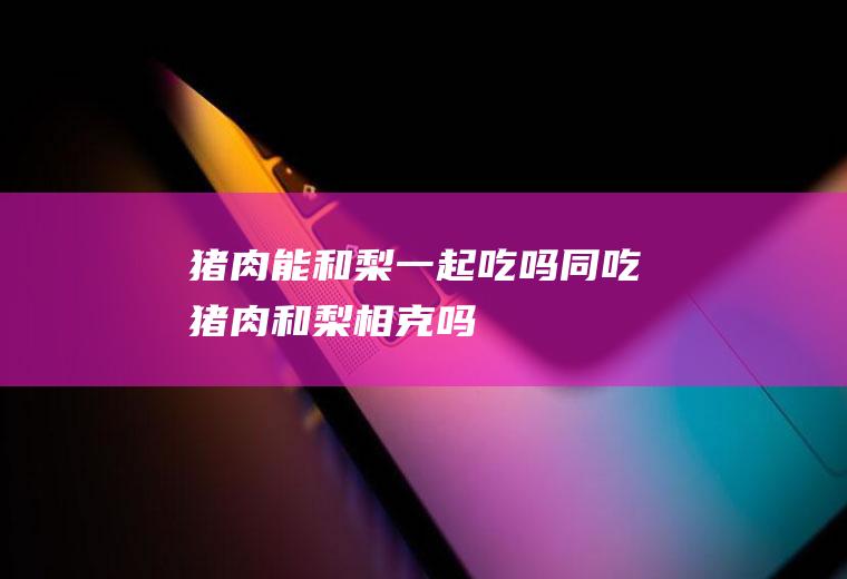猪肉能和梨一起吃吗/同吃_猪肉和梨相克吗