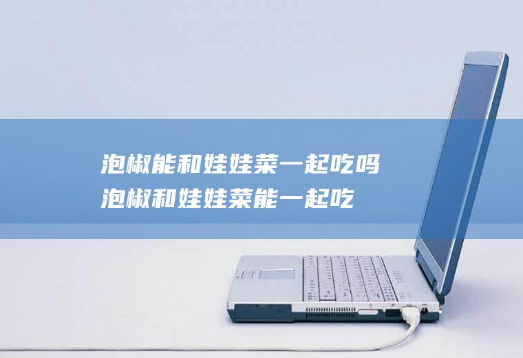 泡椒能和娃娃菜一起吃吗_泡椒和娃娃菜能一起吃吗/同吃