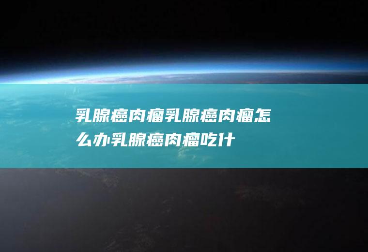乳腺癌肉瘤_乳腺癌肉瘤怎么办_乳腺癌肉瘤吃什么好_乳腺癌肉瘤的症状