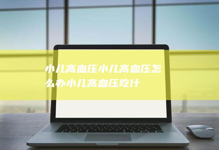 小儿高血压_小儿高血压怎么办_小儿高血压吃什么好_小儿高血压的症状