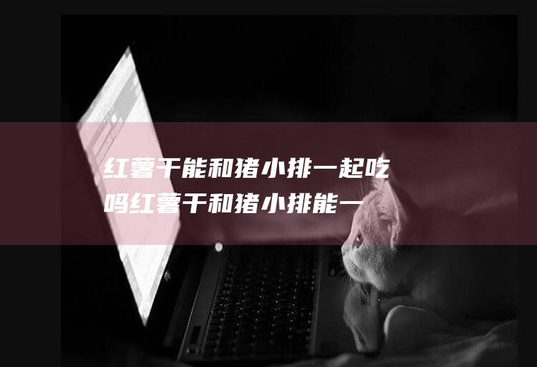 红薯干能和猪小排一起吃吗_红薯干和猪小排能一起吃吗/同吃
