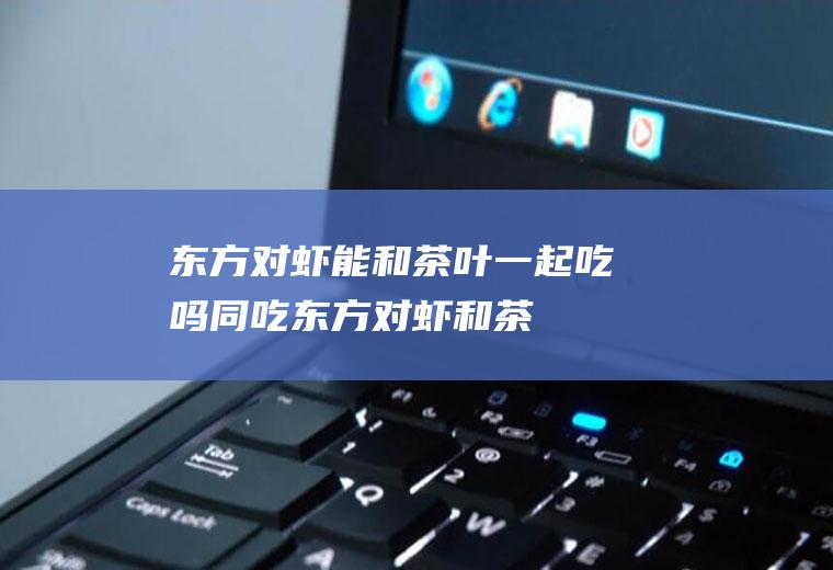 东方对虾能和茶叶一起吃吗/同吃_东方对虾和茶叶相克吗