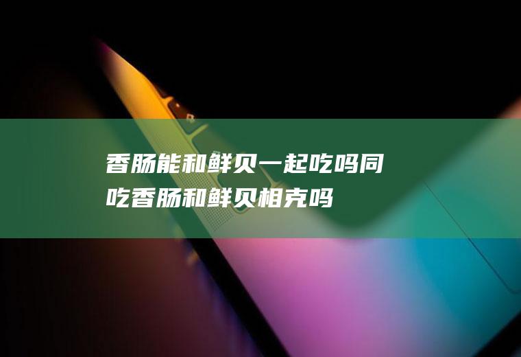 香肠能和鲜贝一起吃吗/同吃_香肠和鲜贝相克吗