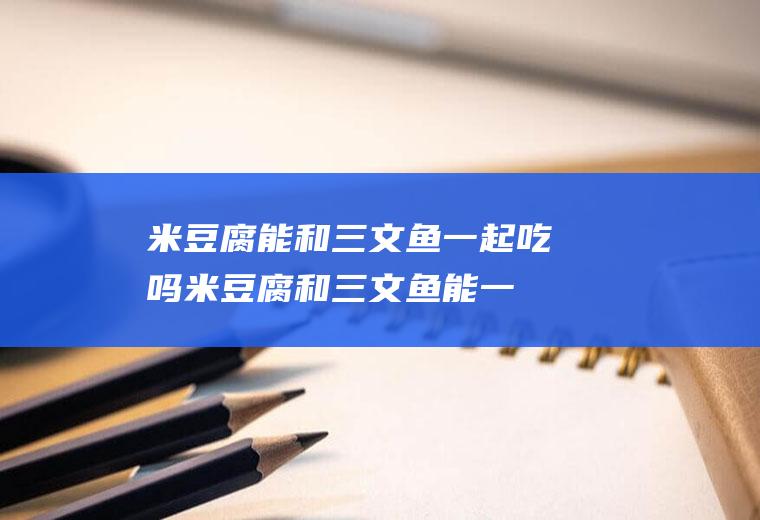 米豆腐能和三文鱼一起吃吗_米豆腐和三文鱼能一起吃吗/同吃