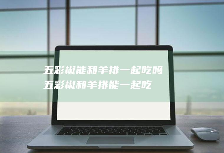 五彩椒能和羊排一起吃吗_五彩椒和羊排能一起吃吗/同吃