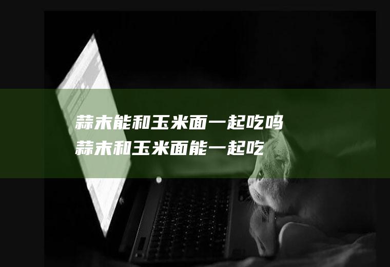 蒜末能和玉米面一起吃吗_蒜末和玉米面能一起吃吗/同吃