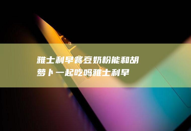 雅士利早餐豆奶粉能和胡萝卜一起吃吗_雅士利早餐豆奶粉和胡萝卜能一起吃吗/同吃