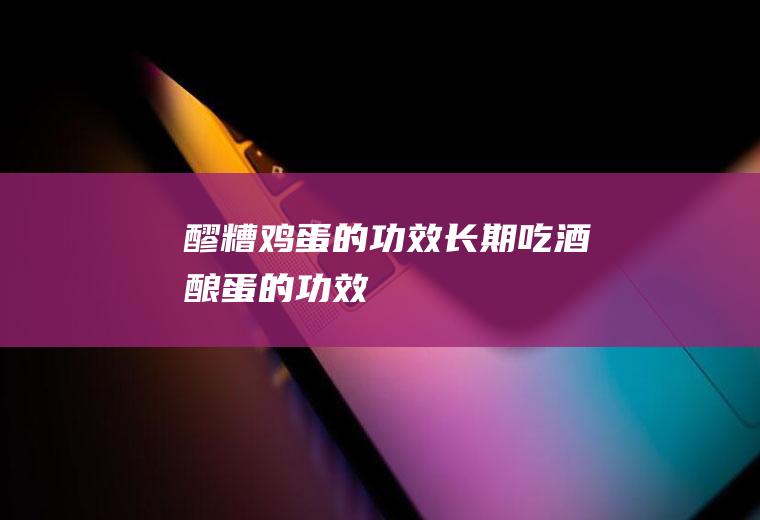 醪糟鸡蛋的功效(长期吃酒酿蛋的功效)