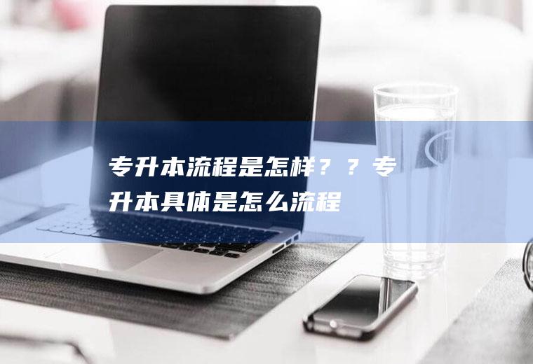 专升本流程是怎样？？(专升本具体是怎么流程)