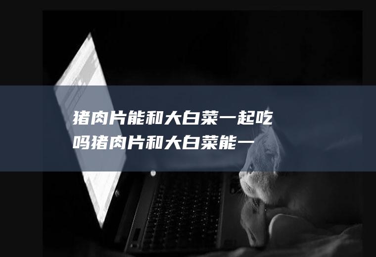 猪肉片能和大白菜一起吃吗_猪肉片和大白菜能一起吃吗/同吃