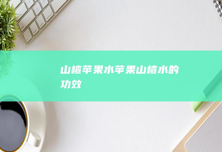 山楂苹果水_苹果山楂水的功效