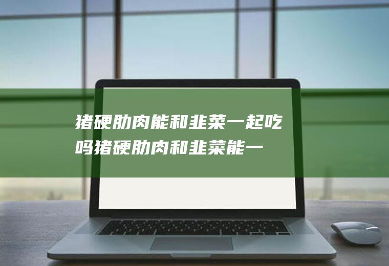 猪硬肋肉能和韭菜一起吃吗_猪硬肋肉和韭菜能一起吃吗/同吃