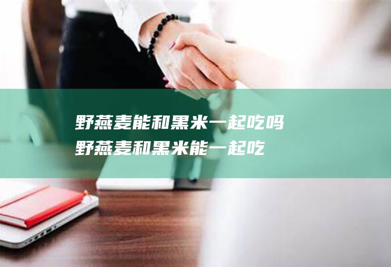 野燕麦能和黑米一起吃吗_野燕麦和黑米能一起吃吗/同吃