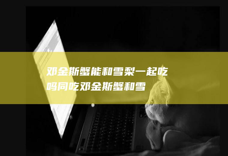 邓金斯蟹能和雪梨一起吃吗/同吃_邓金斯蟹和雪梨相克吗