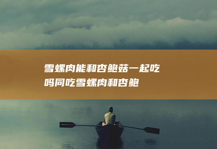 雪螺肉能和杏鲍菇一起吃吗/同吃_雪螺肉和杏鲍菇相克吗