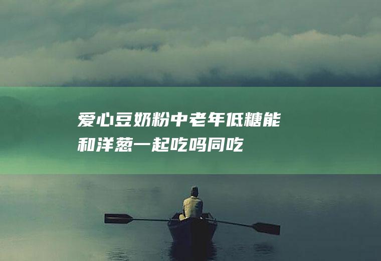爱心豆奶粉中老年低糖能和洋葱一起吃吗/同吃_爱心豆奶粉中老年低糖和洋葱相克吗