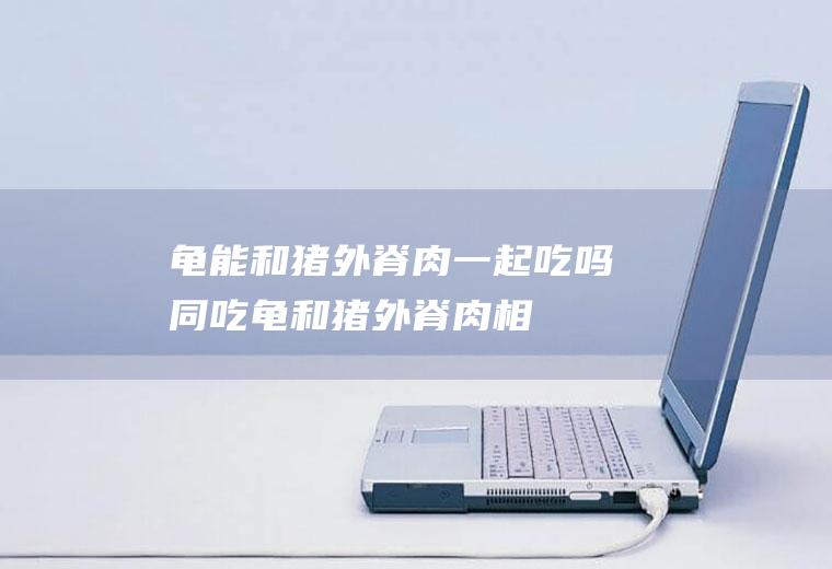 龟能和猪外脊肉一起吃吗/同吃_龟和猪外脊肉相克吗