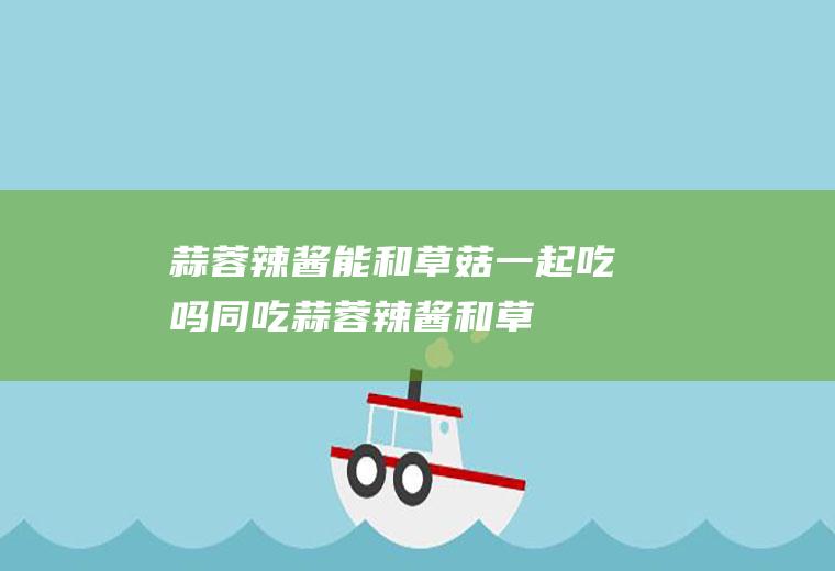 蒜蓉辣酱能和草菇一起吃吗/同吃_蒜蓉辣酱和草菇相克吗