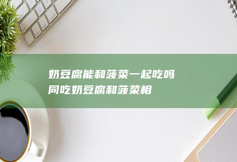 奶豆腐能和菠菜一起吃吗/同吃_奶豆腐和菠菜相克吗