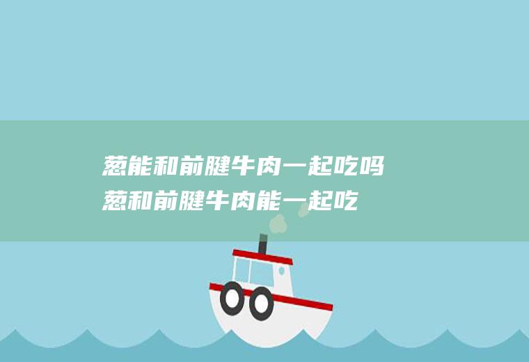 葱能和前腱牛肉一起吃吗_葱和前腱牛肉能一起吃吗/同吃