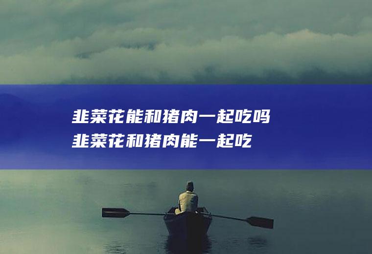 韭菜花能和猪肉一起吃吗_韭菜花和猪肉能一起吃吗/同吃