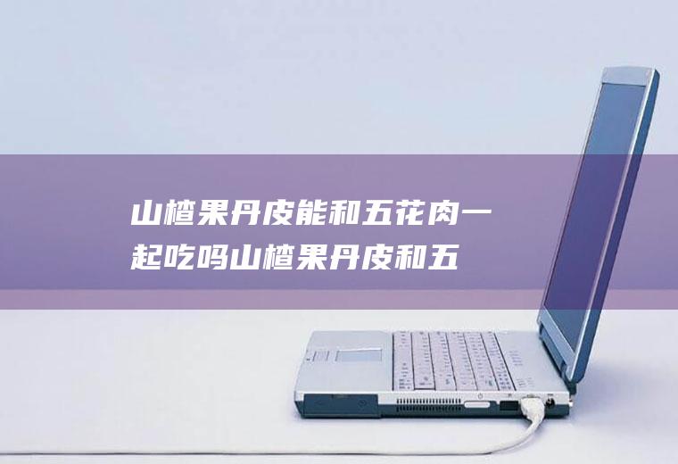 山楂果丹皮能和五花肉一起吃吗_山楂果丹皮和五花肉能一起吃吗/同吃