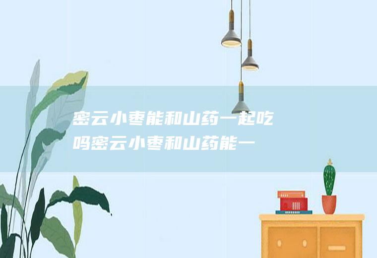密云小枣能和山药一起吃吗_密云小枣和山药能一起吃吗/同吃