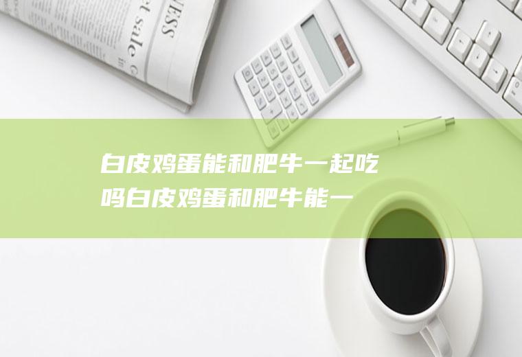 白皮鸡蛋能和肥牛一起吃吗_白皮鸡蛋和肥牛能一起吃吗/同吃