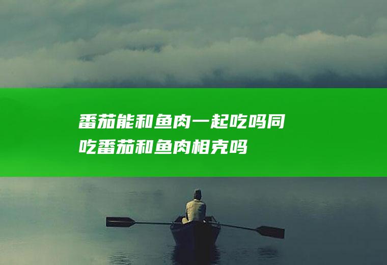 番茄能和鱼肉一起吃吗/同吃_番茄和鱼肉相克吗