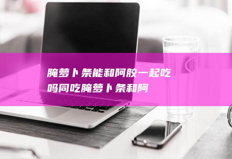 腌萝卜条能和阿胶一起吃吗/同吃_腌萝卜条和阿胶相克吗