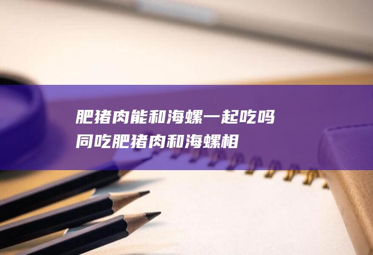 肥猪肉能和海螺一起吃吗/同吃_肥猪肉和海螺相克吗