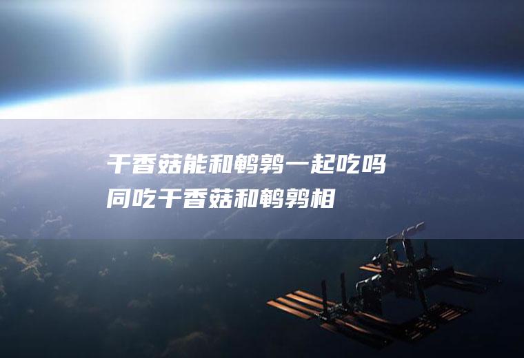 干香菇能和鹌鹑一起吃吗/同吃_干香菇和鹌鹑相克吗
