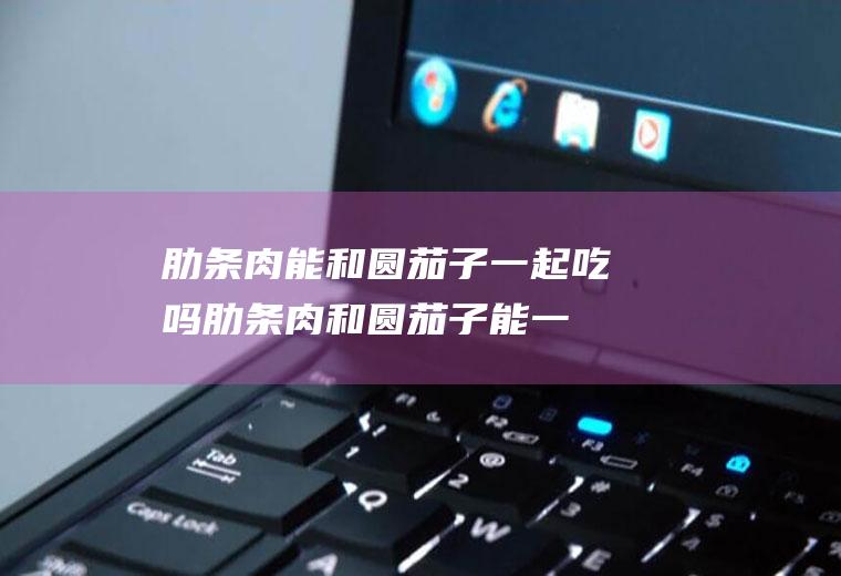 肋条肉能和圆茄子一起吃吗_肋条肉和圆茄子能一起吃吗/同吃