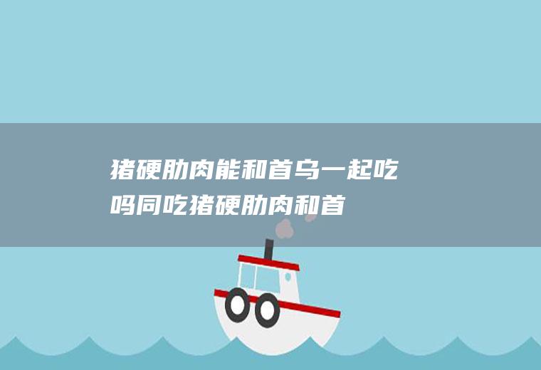 猪硬肋肉能和首乌一起吃吗/同吃_猪硬肋肉和首乌相克吗