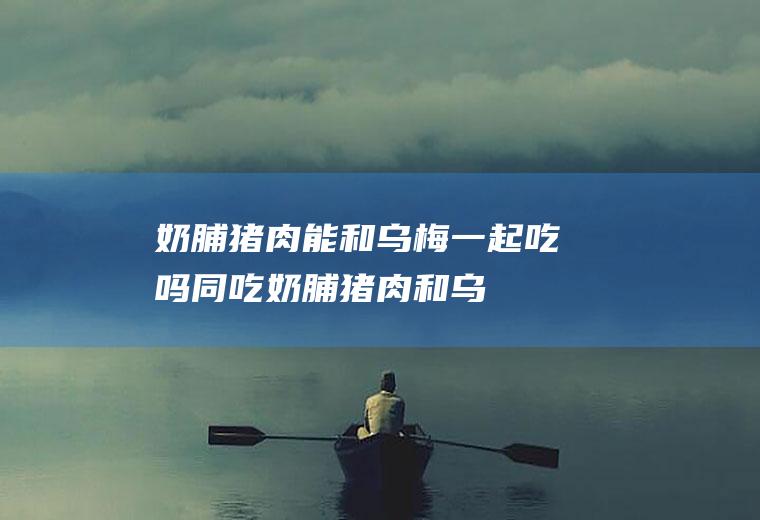 奶脯猪肉能和乌梅一起吃吗/同吃_奶脯猪肉和乌梅相克吗