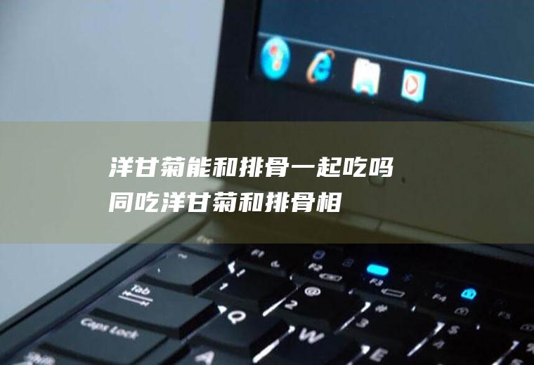 洋甘菊能和排骨一起吃吗/同吃_洋甘菊和排骨相克吗