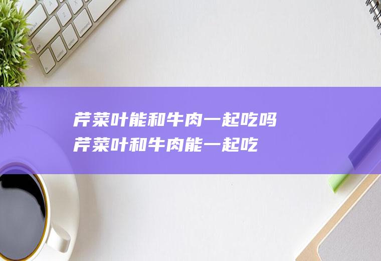 芹菜叶能和牛肉一起吃吗_芹菜叶和牛肉能一起吃吗/同吃