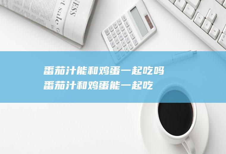 番茄汁能和鸡蛋一起吃吗_番茄汁和鸡蛋能一起吃吗/同吃