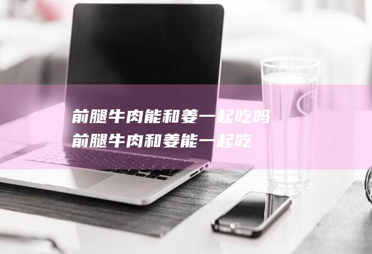前腿牛肉能和姜一起吃吗_前腿牛肉和姜能一起吃吗/同吃