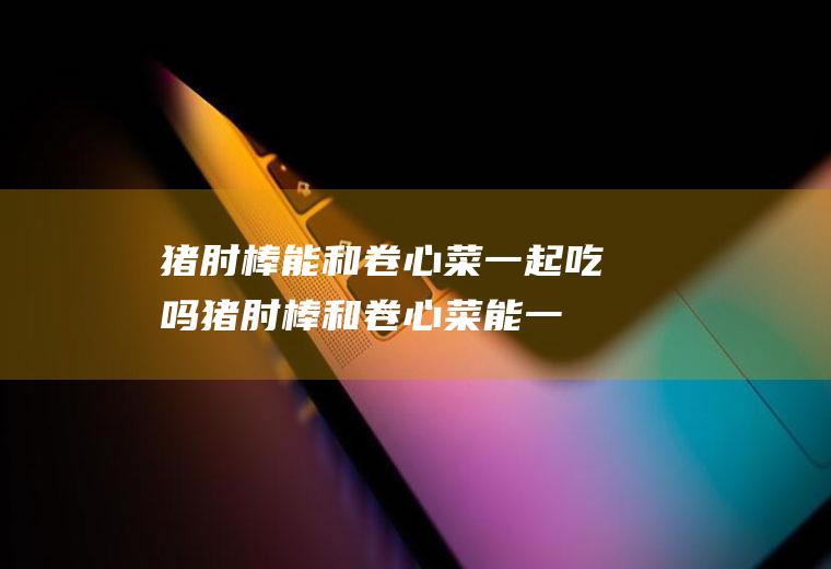 猪肘棒能和卷心菜一起吃吗_猪肘棒和卷心菜能一起吃吗/同吃