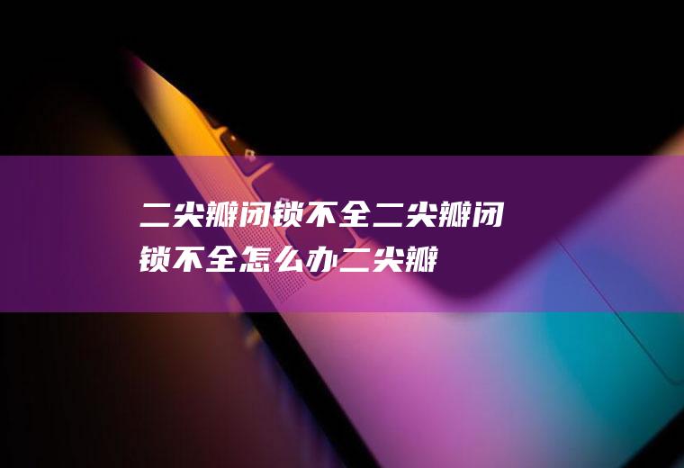二尖瓣闭锁不全_二尖瓣闭锁不全怎么办_二尖瓣闭锁不全吃什么好_二尖瓣闭锁不全的症状