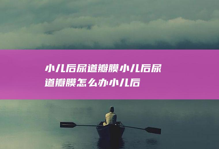 小儿后尿道瓣膜_小儿后尿道瓣膜怎么办_小儿后尿道瓣膜吃什么好_小儿后尿道瓣膜的症状