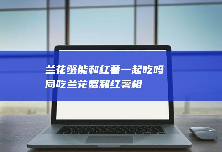 兰花蟹能和红薯一起吃吗/同吃_兰花蟹和红薯相克吗