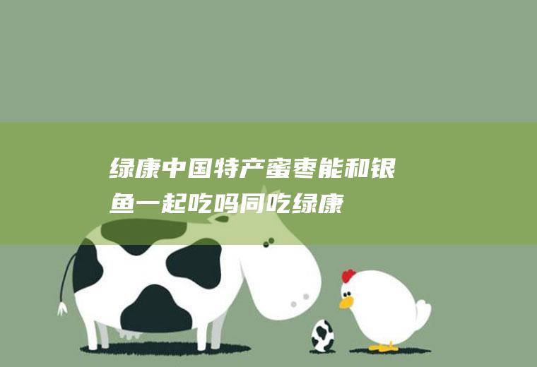 绿康中国特产蜜枣能和银鱼一起吃吗/同吃_绿康中国特产蜜枣和银鱼相克吗