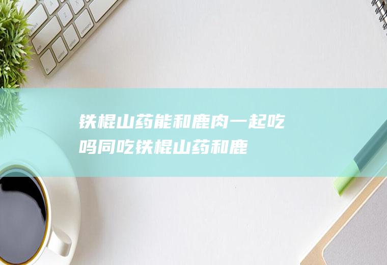 铁棍山药能和鹿肉一起吃吗/同吃_铁棍山药和鹿肉相克吗