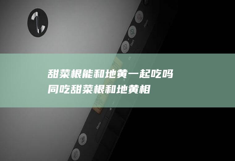 甜菜根能和地黄一起吃吗/同吃_甜菜根和地黄相克吗