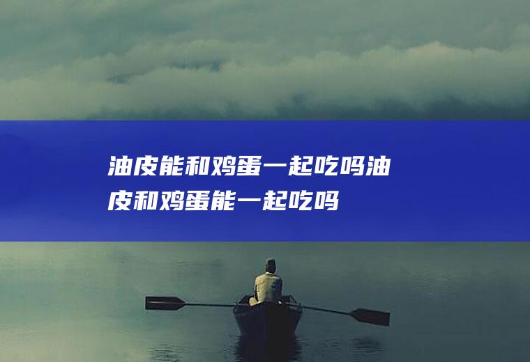 油皮能和鸡蛋一起吃吗_油皮和鸡蛋能一起吃吗/同吃