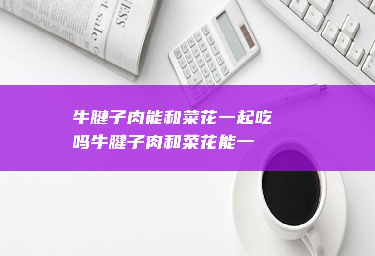 牛腱子肉能和菜花一起吃吗_牛腱子肉和菜花能一起吃吗/同吃