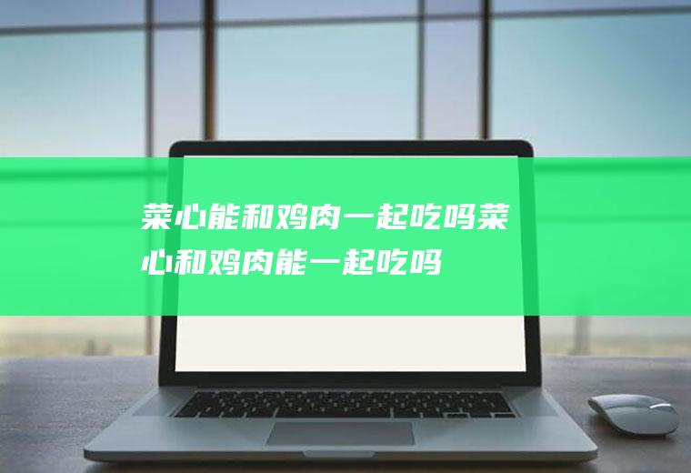 菜心能和鸡肉一起吃吗_菜心和鸡肉能一起吃吗/同吃